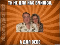 Ти не для нас вчишся, А для себе