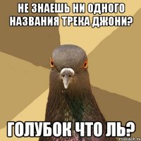 Не знаешь ни одного названия трека джони? Голубок что ль?