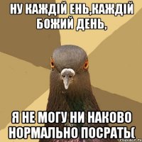 нУ КАЖДІЙ ЕНЬ,КАЖДІЙ БОЖИЙ ДЕНЬ, Я НЕ МОГУ НИ НАКОВО НОРМАЛЬНО ПОСРАТЬ(