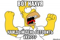 Вот нахуя Каждый день готовить уху???