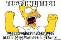 ТРЕБА ЗНИЩИТИ ВК ЩОБИ НЕ СПІЛКУВАТИСЯ А ЩОБ ПРИЙТИ ДО ДРУГА І ПОСПІЛКУВАТИСЯ