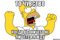 То чувство Когда вы ничего не пишете,а я жду