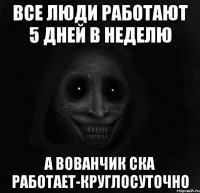 Все люди работают 5 дней в неделю А вованчик ска работает-КРУГЛОСУТОЧНО