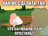 как же сделать так, что бы Машка тебя простила?