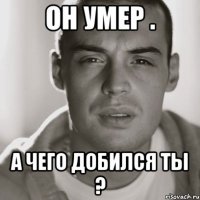 Он умер . А чего добился ты ?