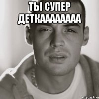 Ты супер ДеткаААааааа 