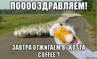 пооооздравляем! завтра отжигаем в "Kosta Coffee"!