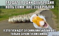 Продал ТП один добро,один ноль сомн . Акс. 2160 рублей А это гуси идут за симками билайн.Вот только зачем гусям симки?