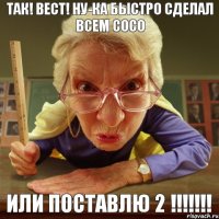 ИЛИ ПОСТАВЛЮ 2 !!!!!!! ТАК! ВЕСТ! НУ-КА БЫСТРО СДЕЛАЛ ВСЕМ СОСО