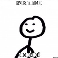 ну ты тип это спокойной