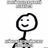 на хуй не ходят,на хуй ложаться хуй не железный,может сломаться