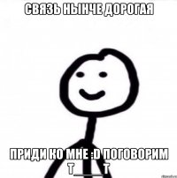 Связь нынче дорогая Приди ко мне :D поговорим T____T