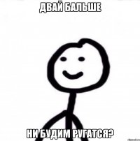 двай бальше ни будим ругатся?