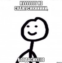 нууууууу не скажусикиииии, Богдасик)))0