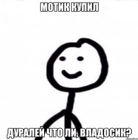 мотик купил дуралей что ли, Владосик?