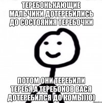 Теребонькающие мальчики дотеребились до состояния теребочки потом они теребили теребя,а Теребонов Вася дотеребился до комы))0)