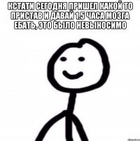 Кстати сегодня пришел какой то пристав и давай 1.5 часа мозга ебать, это было невыносимо 