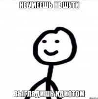 не умеешь не шути выглядишь идиотом