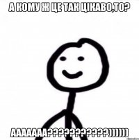 А КОМУ Ж ЦЕ ТАК ЦІКАВО,ТО? ААААААА???????????))))))