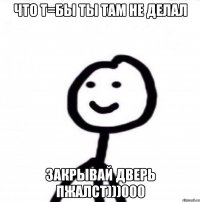 что т=бы ты там не делал закрывай дверь пжалст)))000