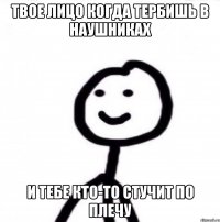 твое лицо когда тербишь в наушниках и тебе кто-то стучит по плечу