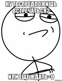 Ну ты предложишь встречаться? Или еще ждать=D