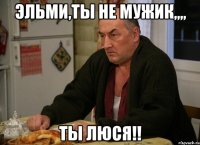 Эльми,ты не мужик,,,, ТЫ ЛЮСЯ!!