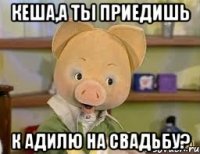 Кеша,а ты приедишь К Адилю на свадьбу?