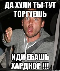 ДА ХУЛИ ТЫ ТУТ ТОРГУЕШЬ ИДИ ЕБАШЬ ХАРДКОР !!!