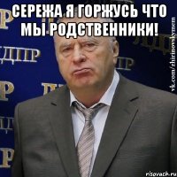 Сеpежа я гоpжусь что мы pодственники! 