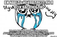 Ви навідь не уявляєте як я всіх вас люблю Ира,Оля,Марина,Марина, Ксюха,Андрюха ,Назар,Руслан,Артур,Дініс,Саня,Влад,Костян.(і.т.д.)ви самі найкращі )))я вас дуже люблю )))