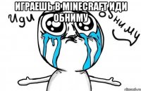 Играешь в minecraft иди обниму 