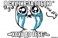 Я скучив за тобою * Хоху до тебе:*