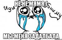 НЁ НЁ МЯМЯ:( МЫ МЕНЯ ЗАДАЛБАЛА