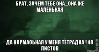 брат, зачем тебе она...она же маленькая да нормаоьная у меня тетрадка ! 48 листов