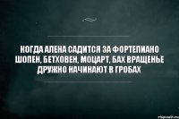 когда алена садится за фортепиано шопен, бетховен, моцарт, бах вращенье дружно начинают в гробах