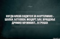 когда алена садится за фортепиано - шопен, бетховен, моцарт, бах, вращенье дружно начинают... в гробах