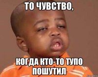 То чувство, Когда кто-то тупо пошутил