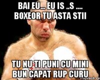 Bai eu... eu is ..s .... boxeor tu asta stii tu nu ti puni cu mini bun capat rup curu