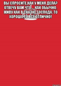 Вы спросите,как у меня дела? Отвечу вам,что.... как обычно. Живу как в сказке,господа: То хорошо,то всё отлично! 