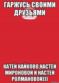 Гаржусь своими друзьями Катей Кайково,Настей Мироновой и Настей Ролмановой)))