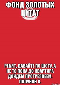 Фонд Золотых Цитат Ребят, давайте по шоту, а не то пока до квартира дойдем протрезвеем. Полунин В.