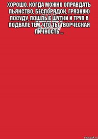 Хорошо, когда можно оправдать пьянство, беспорядок, грязную посуду, пошлые шутки и труп в подвале тем, что ты творческая личность ... 