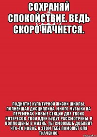 Сохраняй спокойствие. Ведь скоро начнется. Поднятие культурной жизни школы. Полнейшая дисциплина. Много музыки на переменах. Новые секции для твоих интересов. Твои идеи будут рассмотрены, и воплощены в жизнь. Ты сможешь добавит что-то новое. В этом тебе поможет Оля Ткаченко.