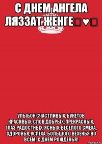 С днем ангела Ляззат женге♡♥♡ Улыбок счастливых, Букетов красивых, Слов добрых, прекрасных, Глаз радостных, ясных, Веселого смеха, Здоровья, успеха, Большого везенья Во всем! С Днем Рожденья!