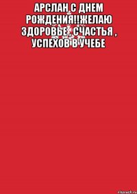 Арслан с днем рождения!!Желаю здоровье , счастья , успехов в учебе 