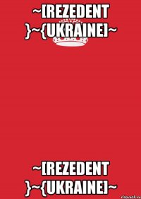 ~[Rezedent }~{Ukraine]~ ~[Rezedent }~{Ukraine]~