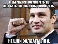 я обернулся посмотреть, не аты-баты ли она, чтоб посмотреть, не шли солдаты ли я.