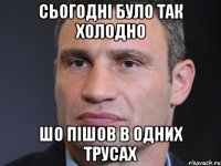 Сьогодні було так холодно Шо пішов в одних трусах