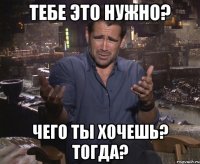 Тебе это нужно? Чего ты хочешь? тогда?